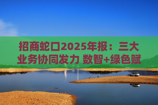 招商蛇口2025年报：三大业务协同发力 数智+绿色赋能长远发展