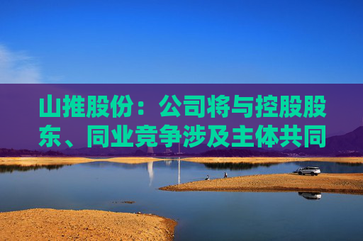 山推股份：公司将与控股股东、同业竞争涉及主体共同探讨多种可能的解决方案