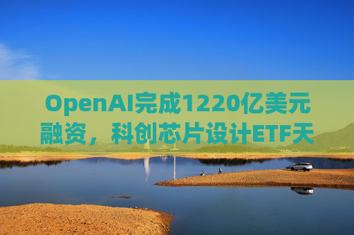 OpenAI完成1220亿美元融资，科创芯片设计ETF天弘标的指数涨超2.6%，连续两日获资金净流入