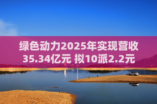 绿色动力2025年实现营收35.34亿元 拟10派2.2元