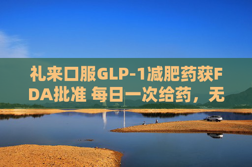 礼来口服GLP-1减肥药获FDA批准 每日一次给药，无饮食限制