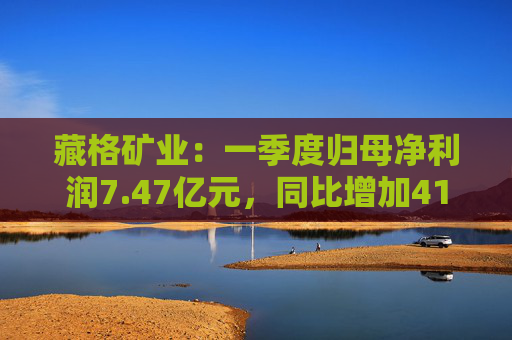 藏格矿业：一季度归母净利润7.47亿元，同比增加41.18%  第1张