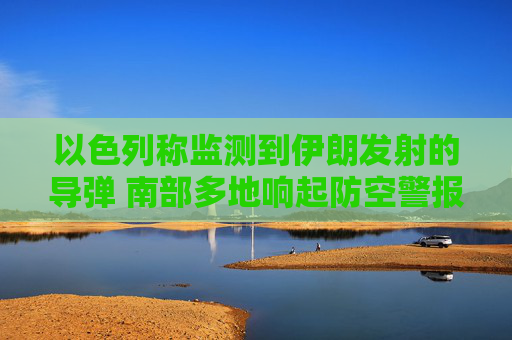 以色列称监测到伊朗发射的导弹 南部多地响起防空警报