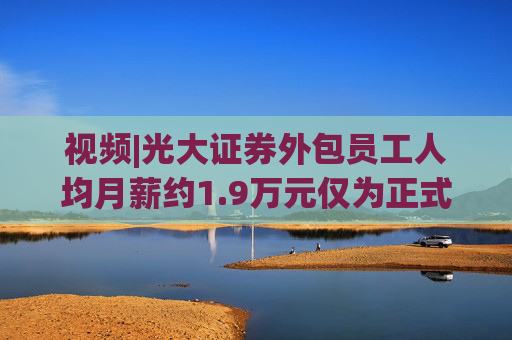 视频|光大证券外包员工人均月薪约1.9万元仅为正式员工46%