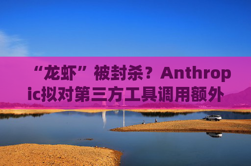 “龙虾”被封杀？Anthropic拟对第三方工具调用额外收费