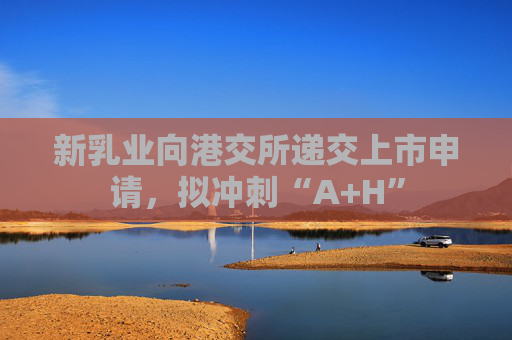 新乳业向港交所递交上市申请，拟冲刺“A+H”
