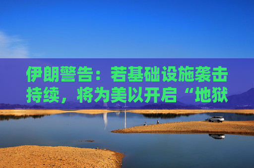 伊朗警告：若基础设施袭击持续，将为美以开启“地狱之门”