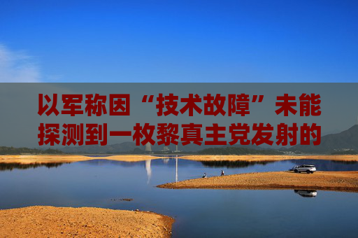 以军称因“技术故障”未能探测到一枚黎真主党发射的火箭弹