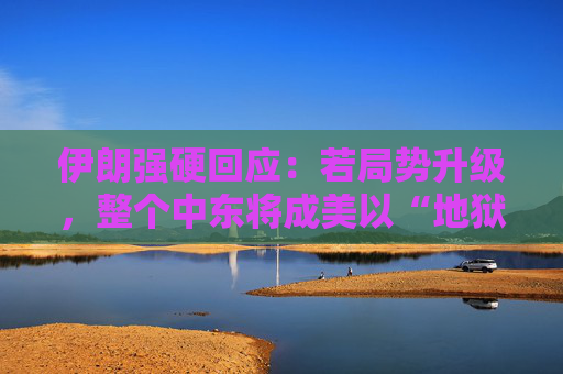 伊朗强硬回应：若局势升级，整个中东将成美以“地狱”