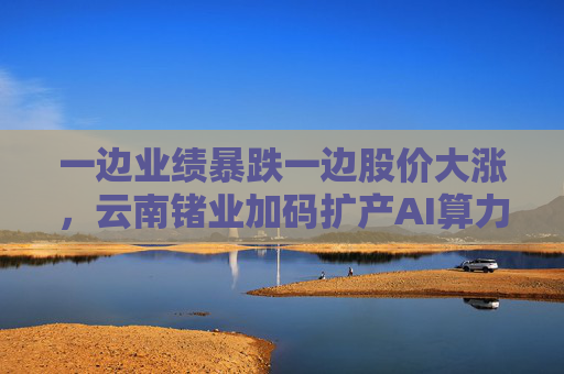 一边业绩暴跌一边股价大涨，云南锗业加码扩产AI算力时代“硬通货”