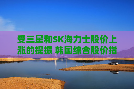 受三星和SK海力士股价上涨的提振 韩国综合股价指数走高