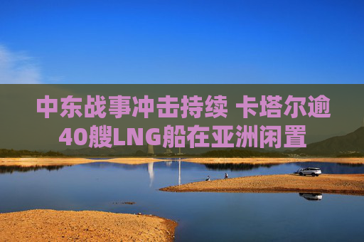中东战事冲击持续 卡塔尔逾40艘LNG船在亚洲闲置