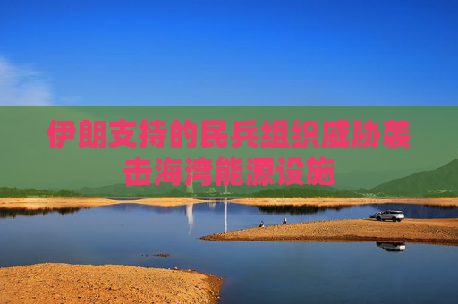 伊朗支持的民兵组织威胁袭击海湾能源设施