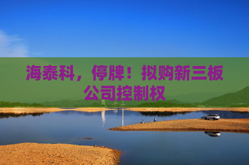 海泰科，停牌！拟购新三板公司控制权
