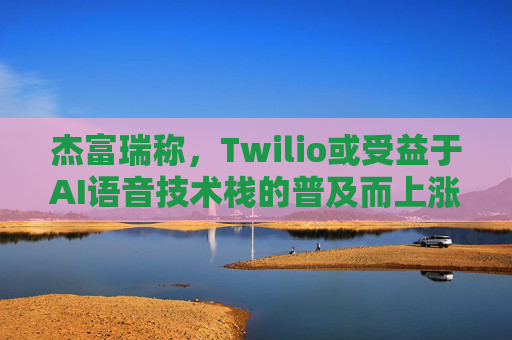 杰富瑞称，Twilio或受益于AI语音技术栈的普及而上涨