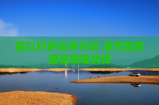 美以对伊战争升级 海湾国家面临艰难抉择