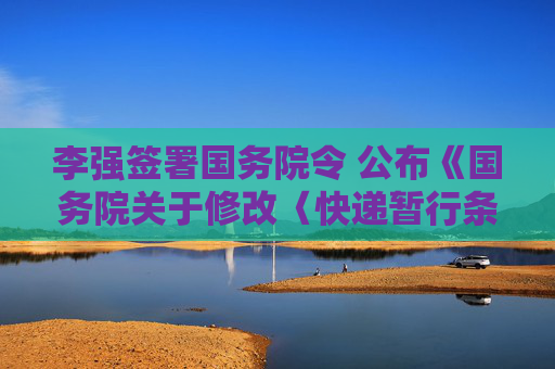 李强签署国务院令 公布《国务院关于修改〈快递暂行条例〉的决定》