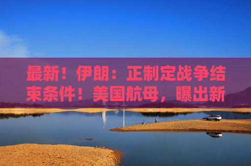 最新！伊朗：正制定战争结束条件！美国航母，曝出新动向！