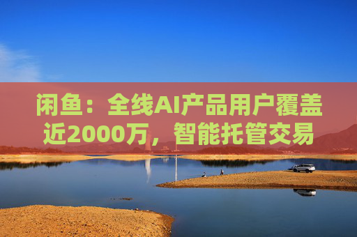 闲鱼:全线AI产品用户覆盖近2000万,智能托管交易额破4亿