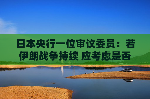 日本央行一位审议委员:若伊朗战争持续 应考虑是否需要加快升息步伐