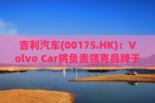 吉利汽车(00175.HK)：Volvo Car将负责领克品牌于欧洲地区区域营运事宜  第1张