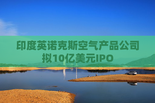 印度英诺克斯空气产品公司拟10亿美元IPO  第1张