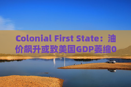 Colonial First State:油价飙升或致美国GDP萎缩0.5%