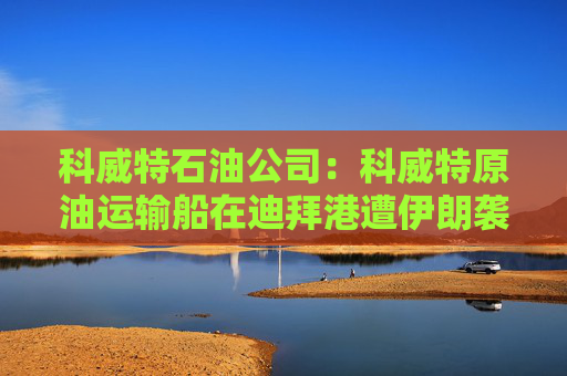 科威特石油公司：科威特原油运输船在迪拜港遭伊朗袭击