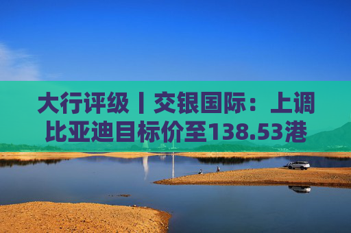大行评级丨交银国际：上调比亚迪目标价至138.53港元，看好海外业务及高端化带来的利润增厚