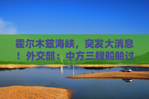 霍尔木兹海峡，突发大消息！外交部：中方三艘船舶过航