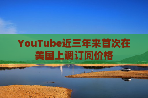 YouTube近三年来首次在美国上调订阅价格