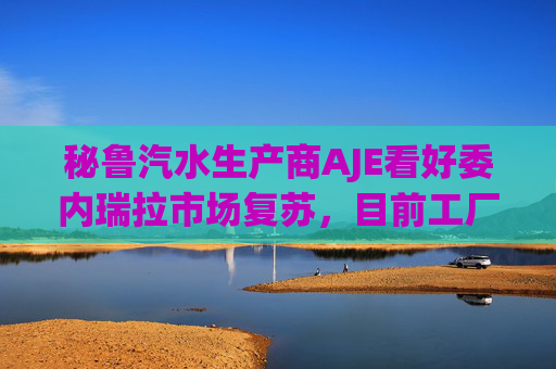 秘鲁汽水生产商AJE看好委内瑞拉市场复苏，目前工厂产能利用率仅为5%-10%