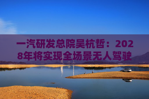 一汽研发总院吴杭哲：2028年将实现全场景无人驾驶