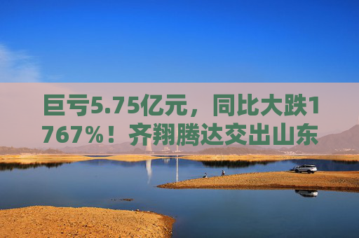 巨亏5.75亿元，同比大跌1767%！齐翔腾达交出山东能源入主后最差成绩单