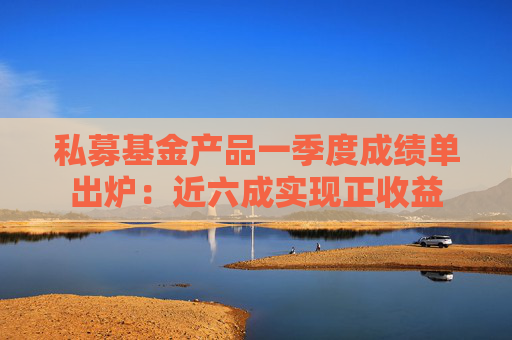 私募基金产品一季度成绩单出炉：近六成实现正收益