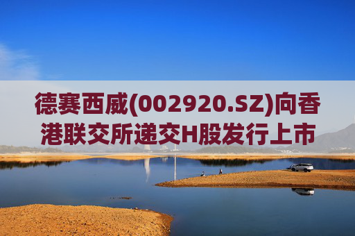 德赛西威(002920.SZ)向香港联交所递交H股发行上市申请并刊发申请资料