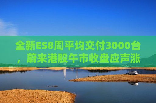 全新ES8周平均交付3000台，蔚来港股午市收盘应声涨近7%