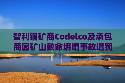 智利铜矿商Codelco及承包商因矿山致命坍塌事故遭罚款