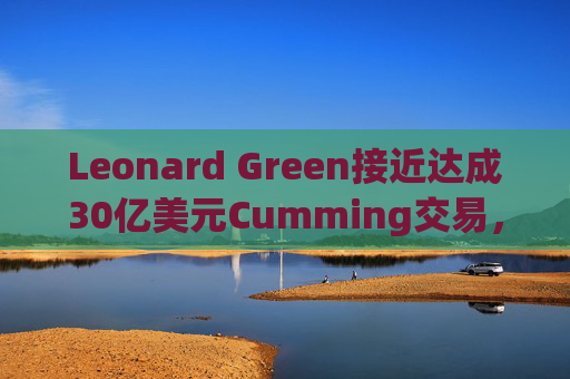 Leonard Green接近达成30亿美元Cumming交易，私募股权销售下降逾三分之一