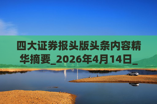 四大证券报头版头条内容精华摘要_2026年4月14日_财经新闻