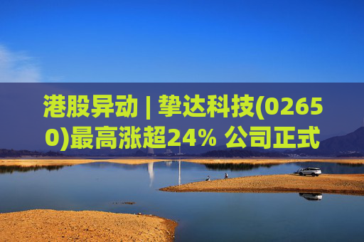 港股异动 | 挚达科技(02650)最高涨超24% 公司正式入通有望带来估值流通性双提升