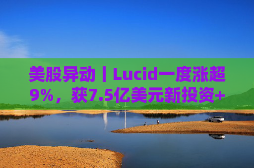 美股异动丨Lucid一度涨超9%，获7.5亿美元新投资+扩大与优步合作
