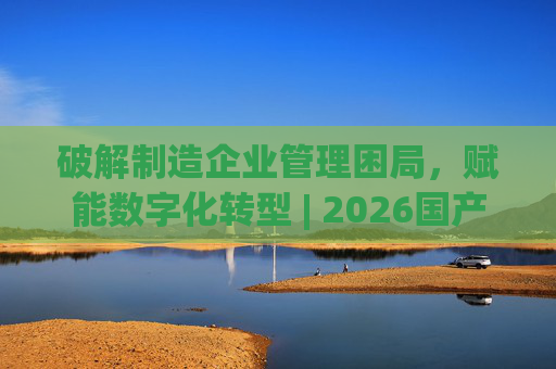 破解制造企业管理困局，赋能数字化转型 | 2026国产生产管理型ERP软件综合排名