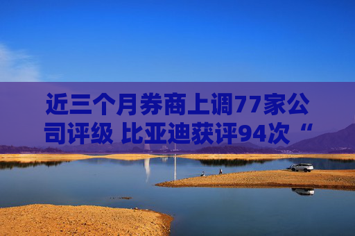 近三个月券商上调77家公司评级 比亚迪获评94次“买入”