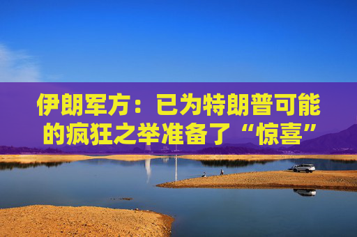 伊朗军方：已为特朗普可能的疯狂之举准备了“惊喜”