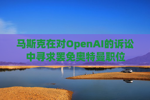 马斯克在对OpenAI的诉讼中寻求罢免奥特曼职位