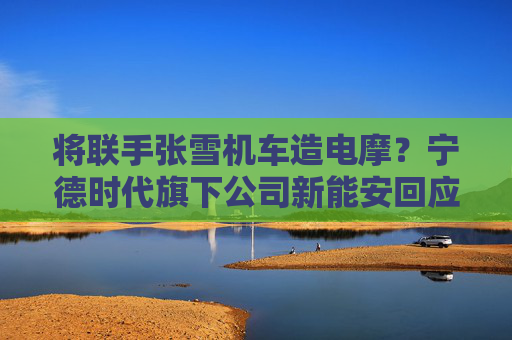 将联手张雪机车造电摩？宁德时代旗下公司新能安回应：合作初步接洽中