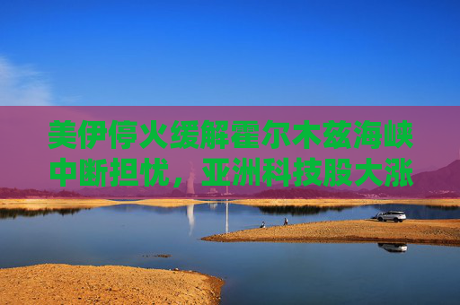 美伊停火缓解霍尔木兹海峡中断担忧，亚洲科技股大涨