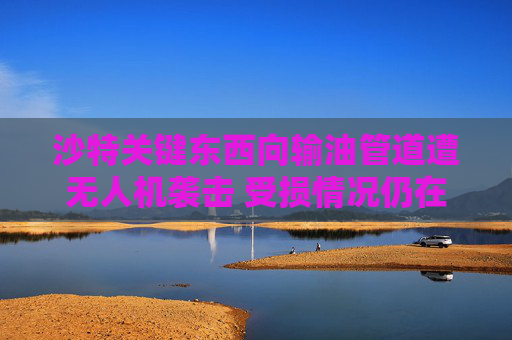 沙特关键东西向输油管道遭无人机袭击 受损情况仍在评估中