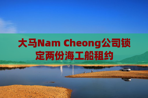 大马Nam Cheong公司锁定两份海工船租约